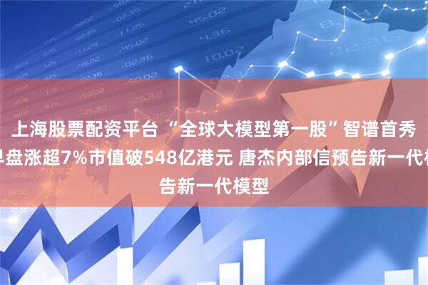 上海股票配资平台 “全球大模型第一股”智谱首秀：早盘涨超7%市值破548亿港元 唐杰内部信预告新一代模型