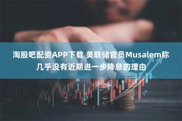 淘股吧配资APP下载 美联储官员Musalem称几乎没有近期进一步降息的理由